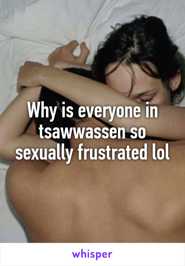 Why is everyone in tsawwassen so sexually frustrated lol