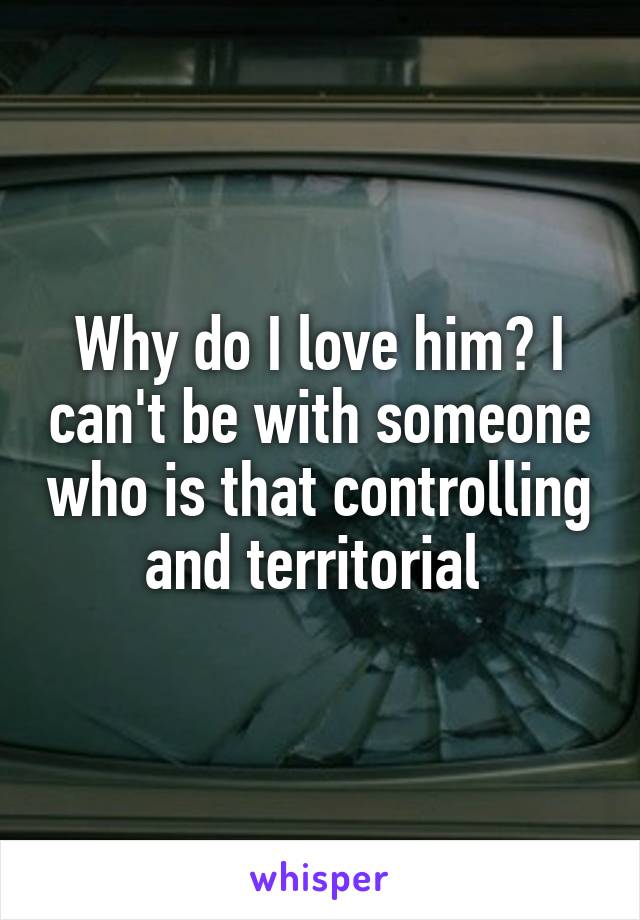 Why do I love him? I can't be with someone who is that controlling and territorial 