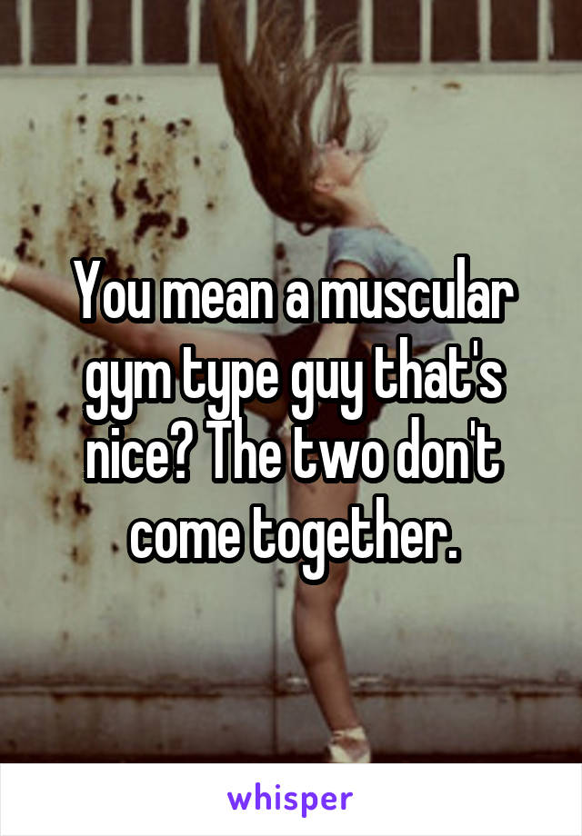 You mean a muscular gym type guy that's nice? The two don't come together.