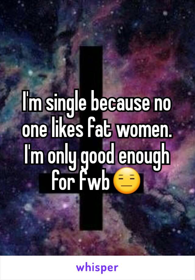 I'm single because no one likes fat women.  I'm only good enough for fwb😑