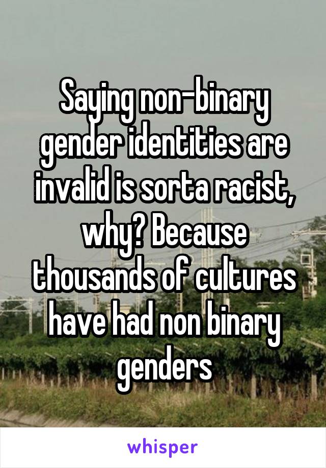 Saying non-binary gender identities are invalid is sorta racist, why? Because thousands of cultures have had non binary genders