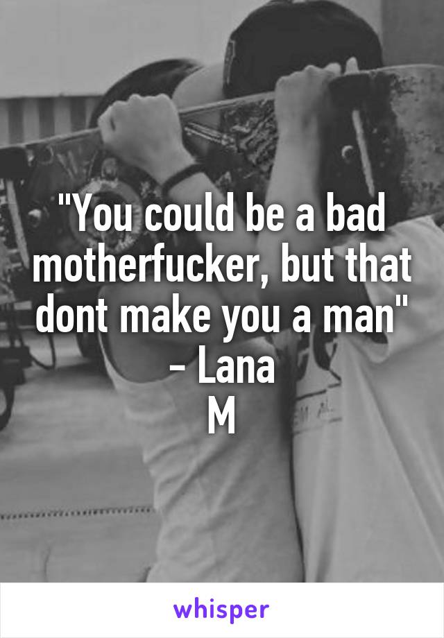 "You could be a bad motherfucker, but that dont make you a man"
- Lana
M