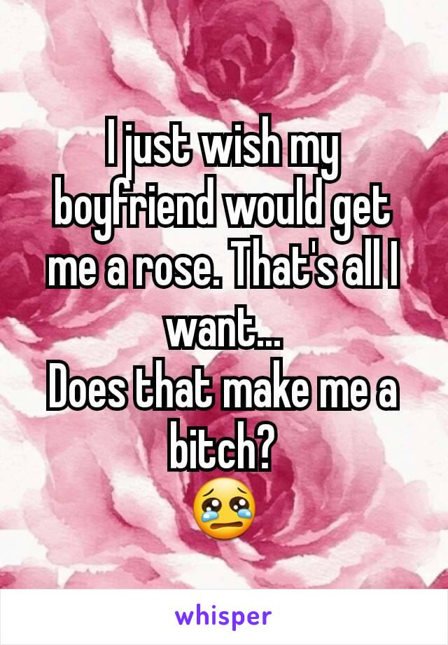 I just wish my boyfriend would get me a rose. That's all I want...
Does that make me a bitch?
😢