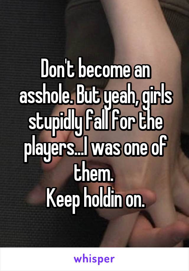 Don't become an asshole. But yeah, girls stupidly fall for the players...I was one of them. 
Keep holdin on.