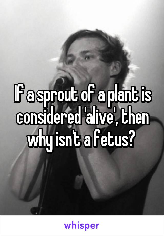 If a sprout of a plant is considered 'alive', then why isn't a fetus? 