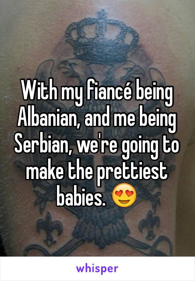 With my fiancé being Albanian, and me being Serbian, we're going to make the prettiest babies. 😍