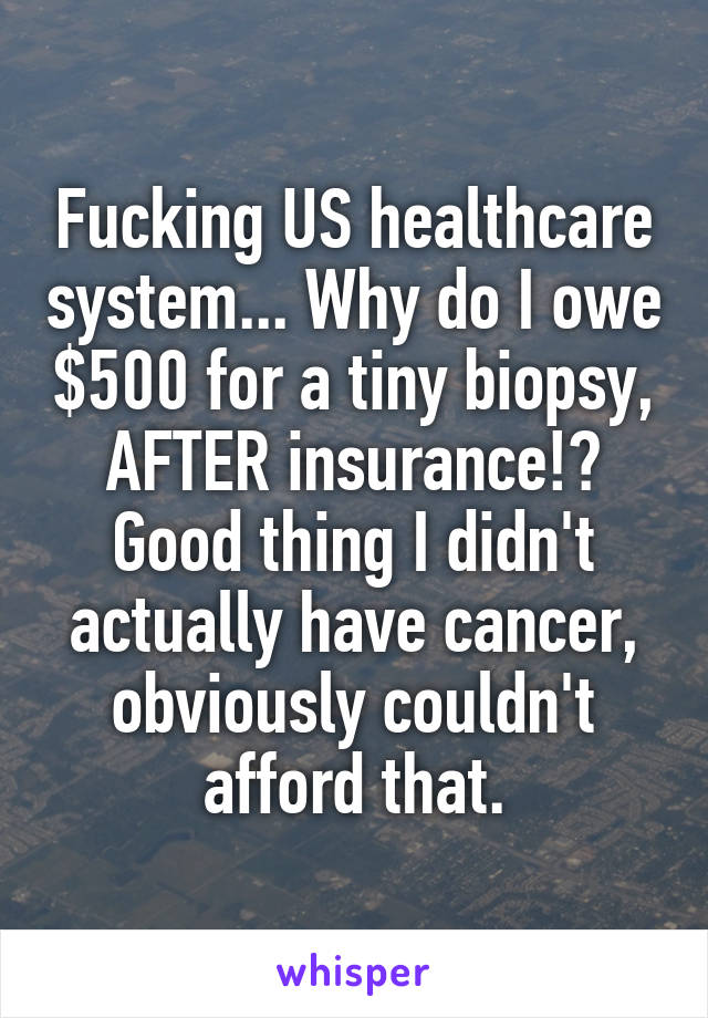 Fucking US healthcare system... Why do I owe $500 for a tiny biopsy, AFTER insurance!? Good thing I didn't actually have cancer, obviously couldn't afford that.