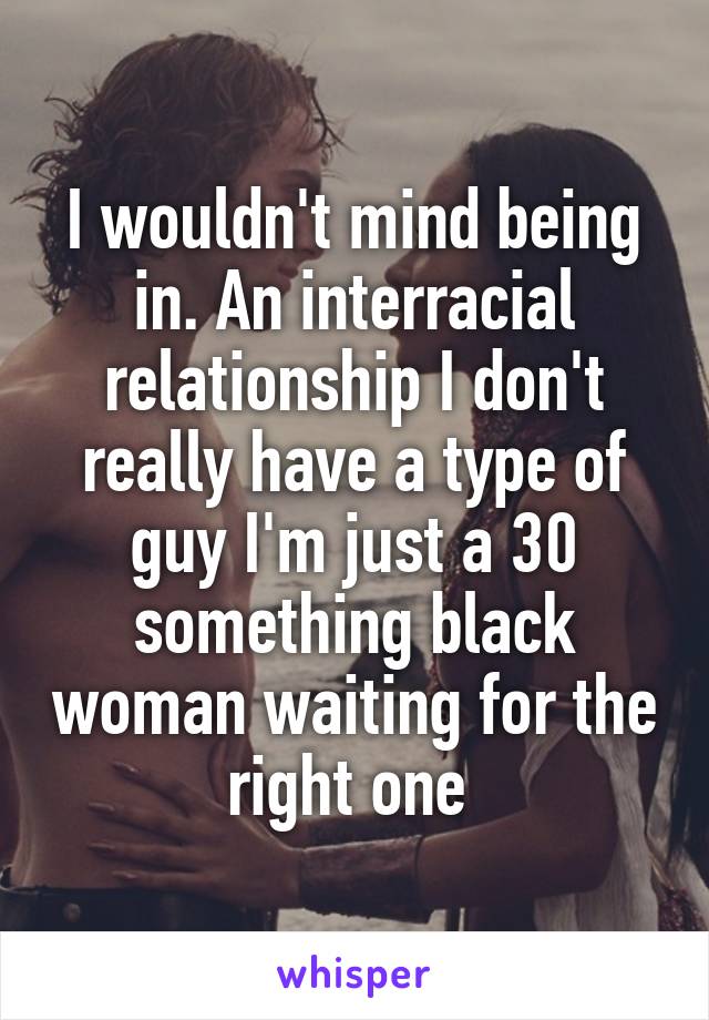 I wouldn't mind being in. An interracial relationship I don't really have a type of guy I'm just a 30 something black woman waiting for the right one 