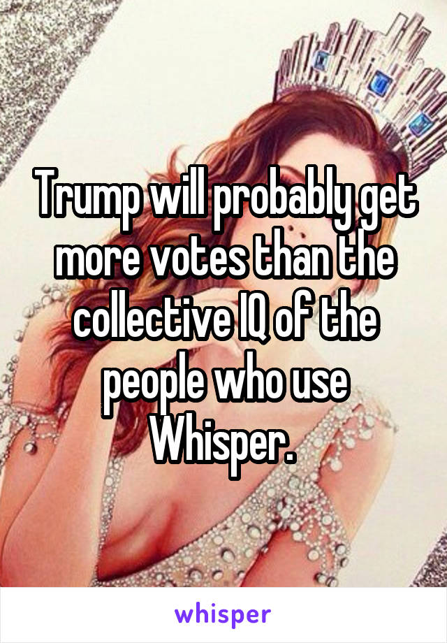 Trump will probably get more votes than the collective IQ of the people who use Whisper. 