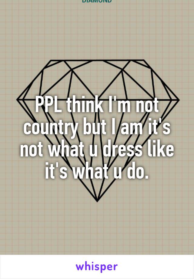 PPL think I'm not country but I am it's not what u dress like it's what u do.