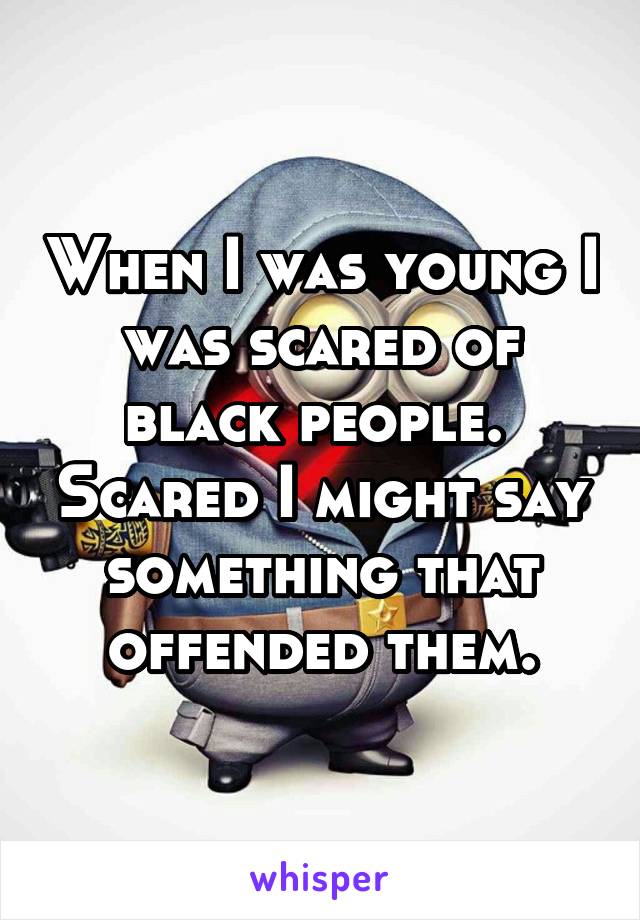 When I was young I was scared of black people.  Scared I might say something that offended them.