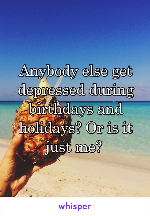 Anybody else get depressed during birthdays and holidays? Or is it just me? 