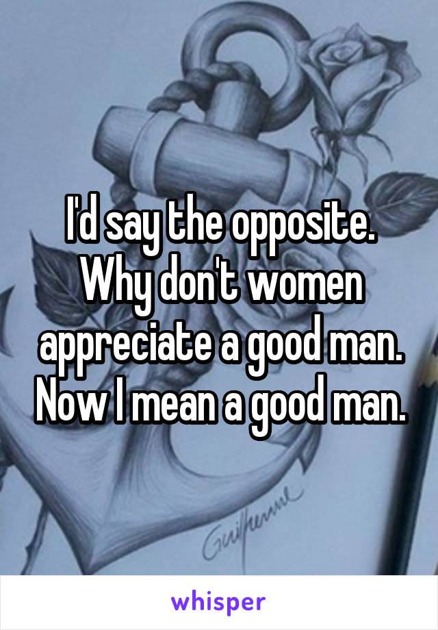 I'd say the opposite. Why don't women appreciate a good man. Now I mean a good man.