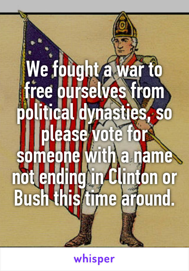 We fought a war to free ourselves from political dynasties, so please vote for someone with a name not ending in Clinton or Bush this time around.