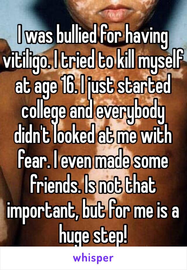 I was bullied for having vitiligo. I tried to kill myself at age 16. I just started college and everybody didn't looked at me with fear. I even made some friends. Is not that important, but for me is a huge step!