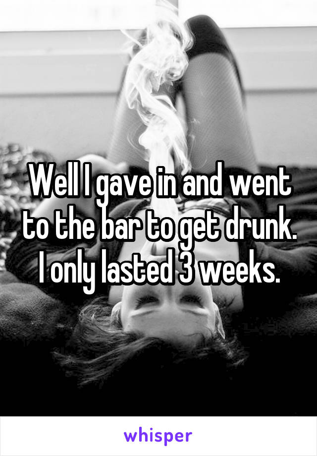 Well I gave in and went to the bar to get drunk. I only lasted 3 weeks.