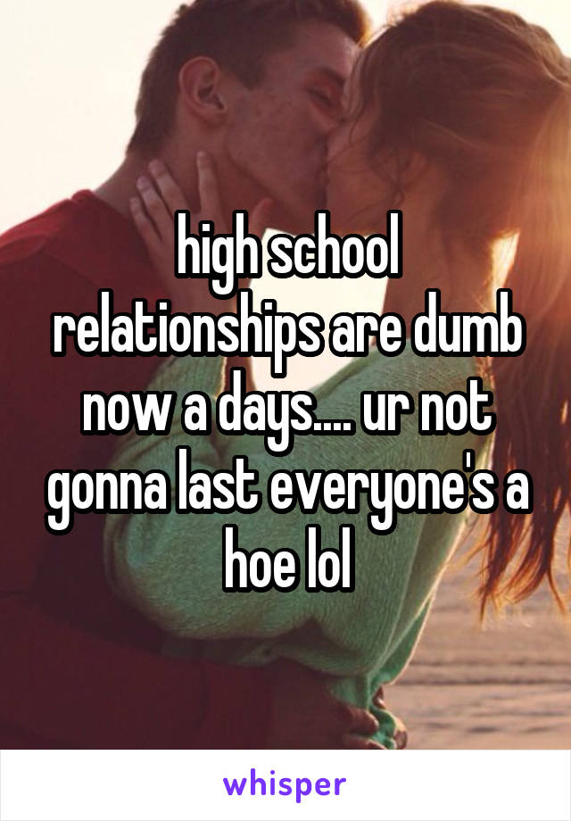 high school relationships are dumb now a days.... ur not gonna last everyone's a hoe lol