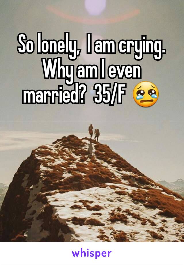 So lonely,  I am crying. Why am I even married?  35/F 😢