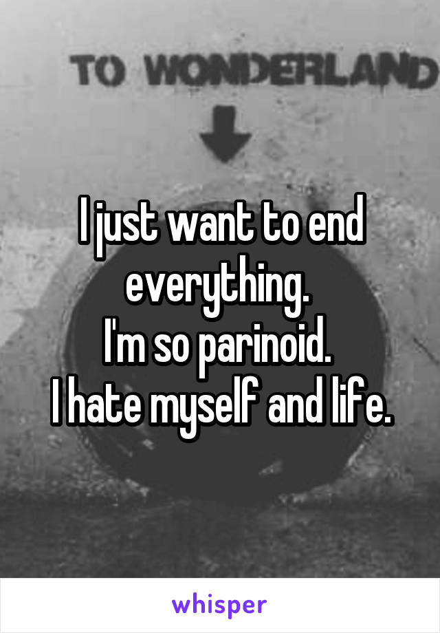 I just want to end everything. 
I'm so parinoid. 
I hate myself and life.