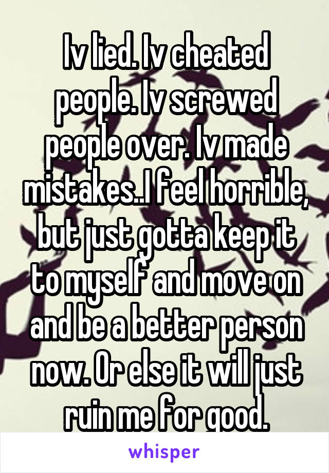 Iv lied. Iv cheated people. Iv screwed people over. Iv made mistakes..I feel horrible, but just gotta keep it to myself and move on and be a better person now. Or else it will just ruin me for good.