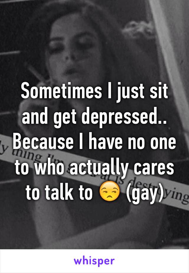 Sometimes I just sit and get depressed.. Because I have no one to who actually cares to talk to 😒 (gay) 