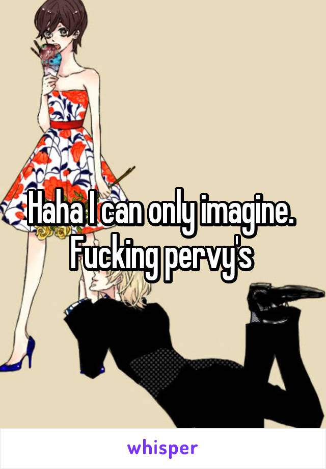 Haha I can only imagine.  Fucking pervy's 