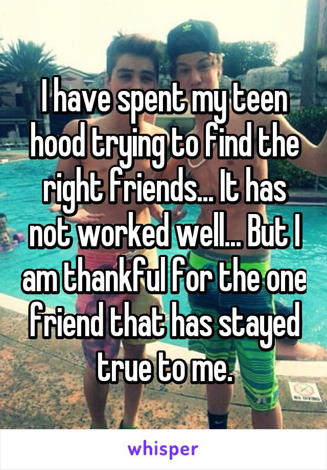 I have spent my teen hood trying to find the right friends... It has not worked well... But I am thankful for the one friend that has stayed true to me.