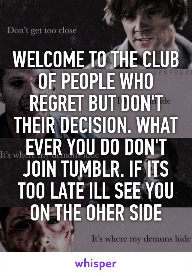 WELCOME TO THE CLUB OF PEOPLE WHO REGRET BUT DON'T THEIR DECISION. WHAT EVER YOU DO DON'T JOIN TUMBLR. IF ITS TOO LATE ILL SEE YOU ON THE OHER SIDE
