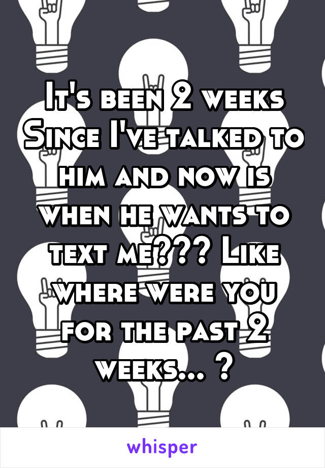 It's been 2 weeks Since I've talked to him and now is when he wants to text me??? Like where were you for the past 2 weeks... 🙄