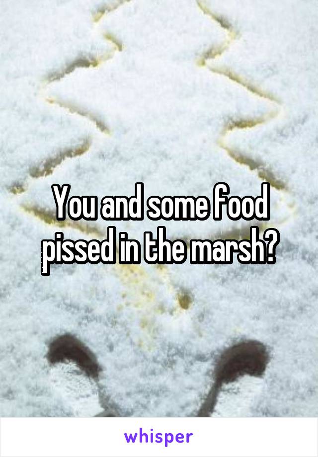 You and some food pissed in the marsh?