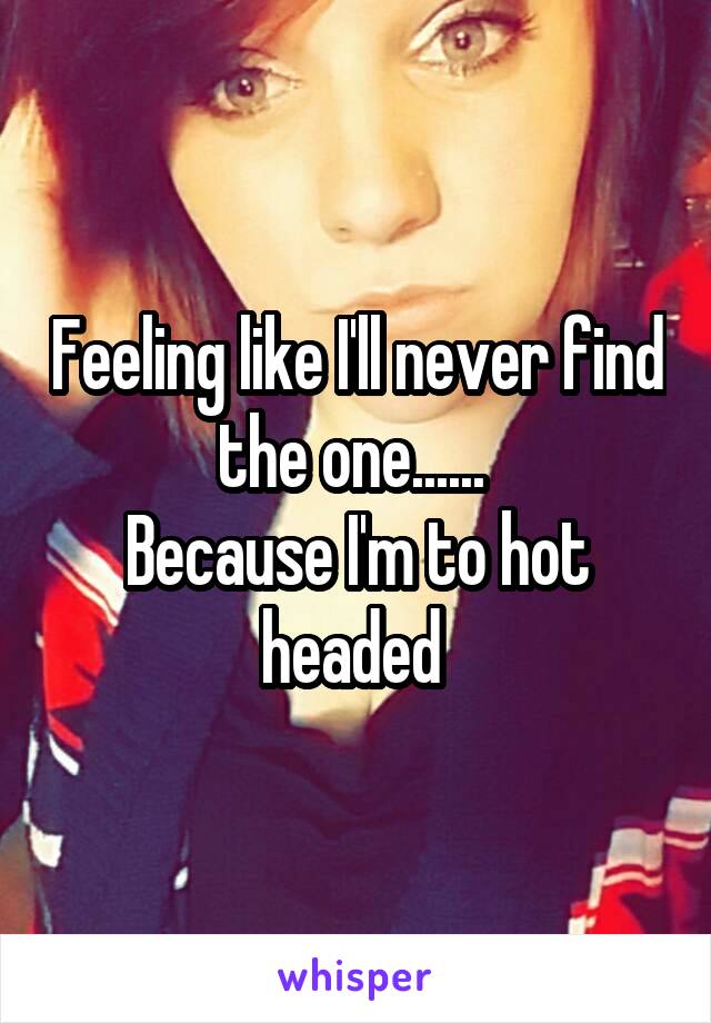 Feeling like I'll never find the one...... 
Because I'm to hot headed 