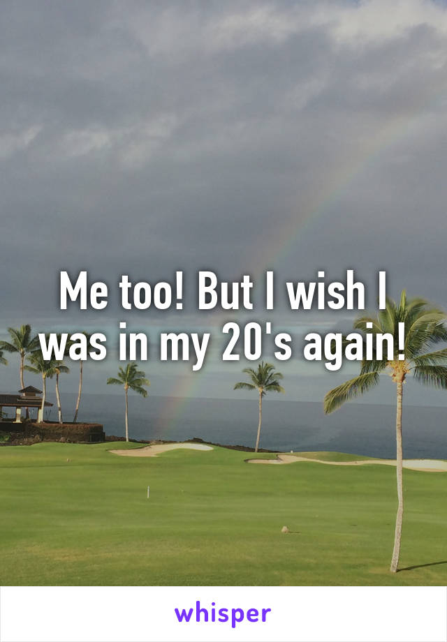 Me too! But I wish I was in my 20's again!