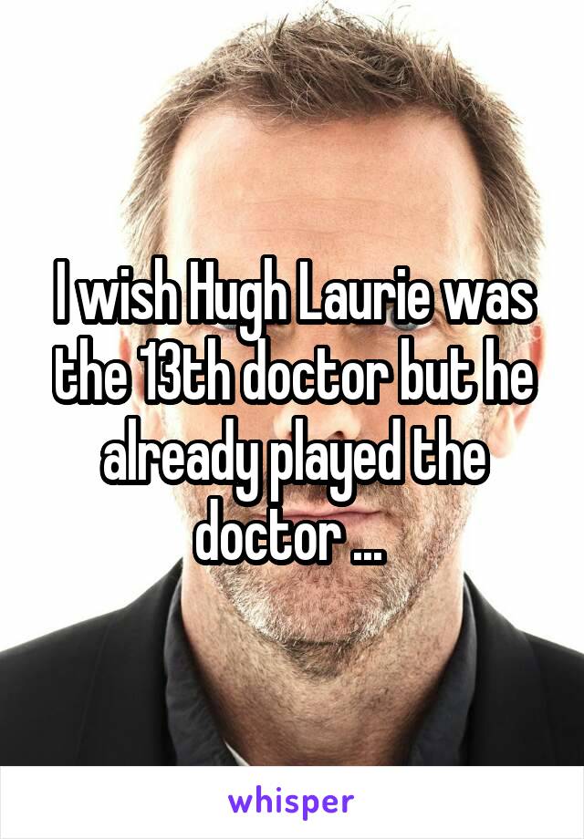 I wish Hugh Laurie was the 13th doctor but he already played the doctor ... 