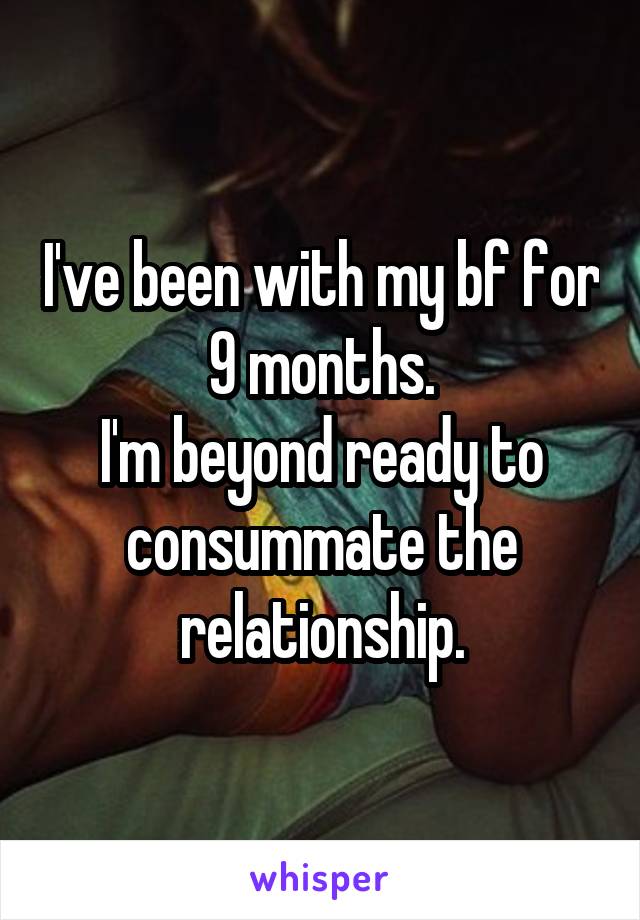 I've been with my bf for
9 months.
I'm beyond ready to consummate the relationship.