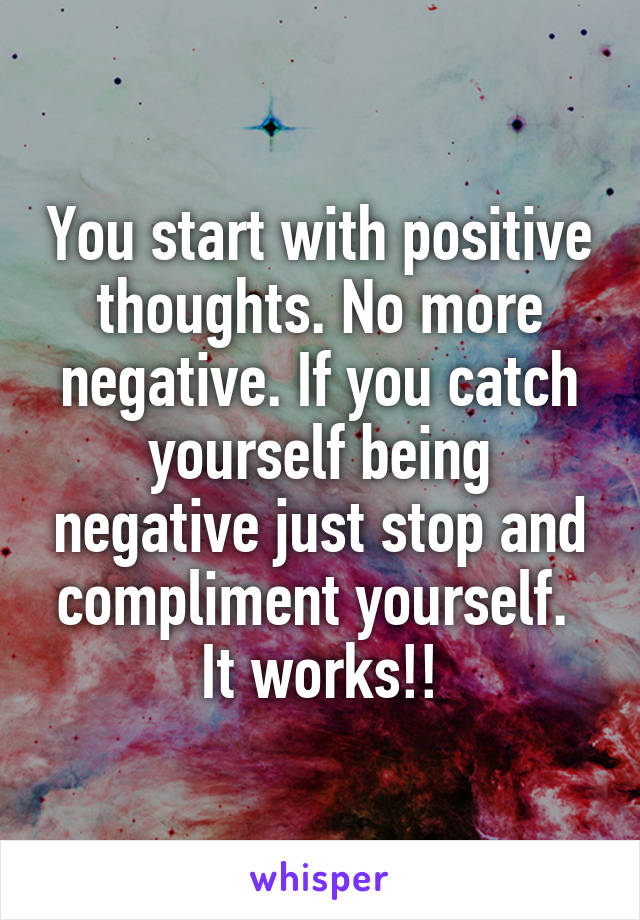 You start with positive thoughts. No more negative. If you catch yourself being negative just stop and compliment yourself. 
It works!!