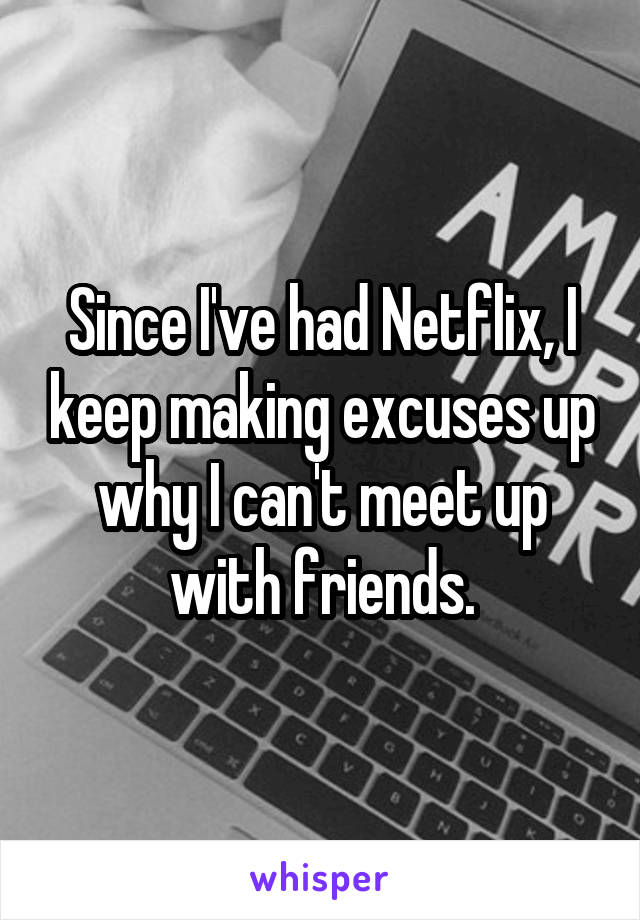 Since I've had Netflix, I keep making excuses up why I can't meet up with friends.