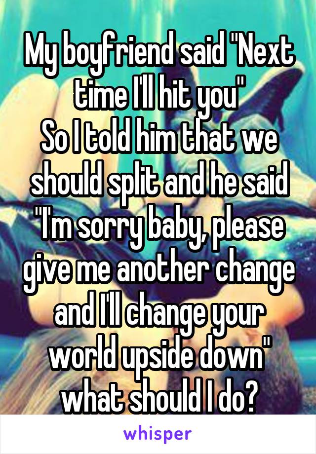 My boyfriend said "Next time I'll hit you"
So I told him that we should split and he said "I'm sorry baby, please give me another change and I'll change your world upside down" what should I do?