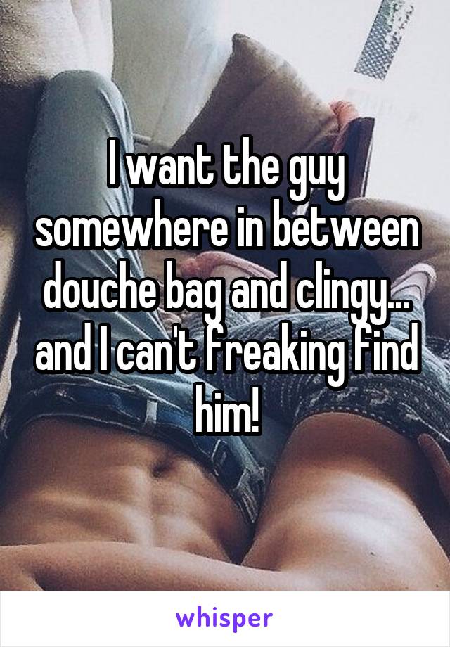 I want the guy somewhere in between douche bag and clingy... and I can't freaking find him!
