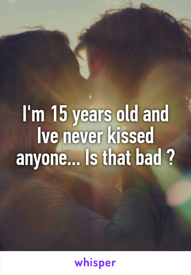 I'm 15 years old and Ive never kissed anyone... Is that bad ?