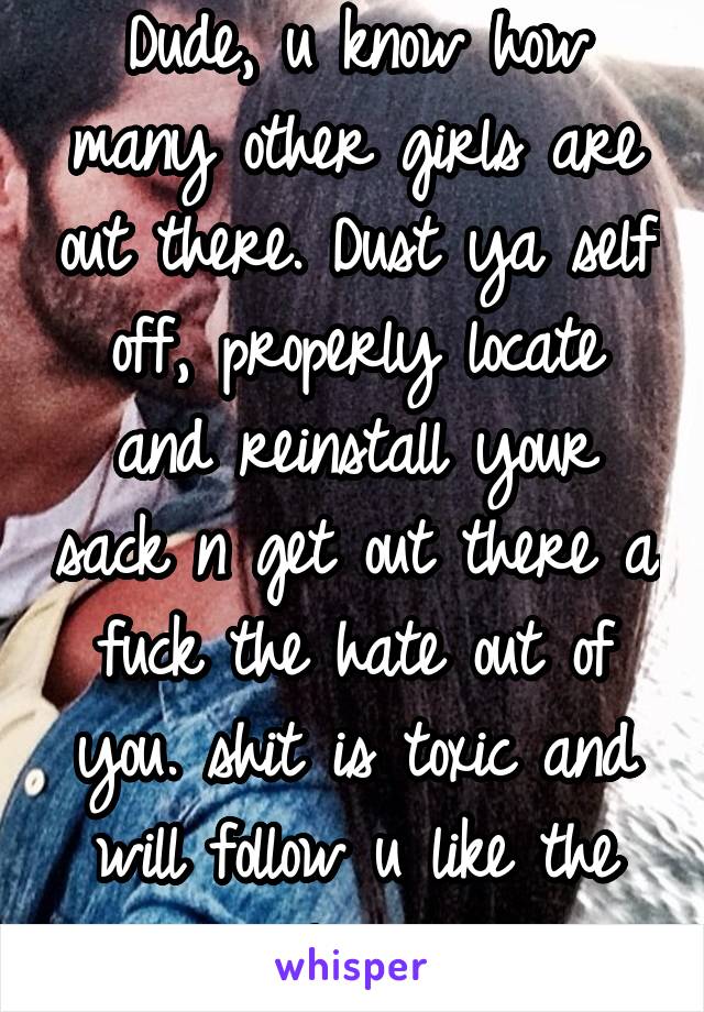 Dude, u know how many other girls are out there. Dust ya self off, properly locate and reinstall your sack n get out there a fuck the hate out of you. shit is toxic and will follow u like the plague