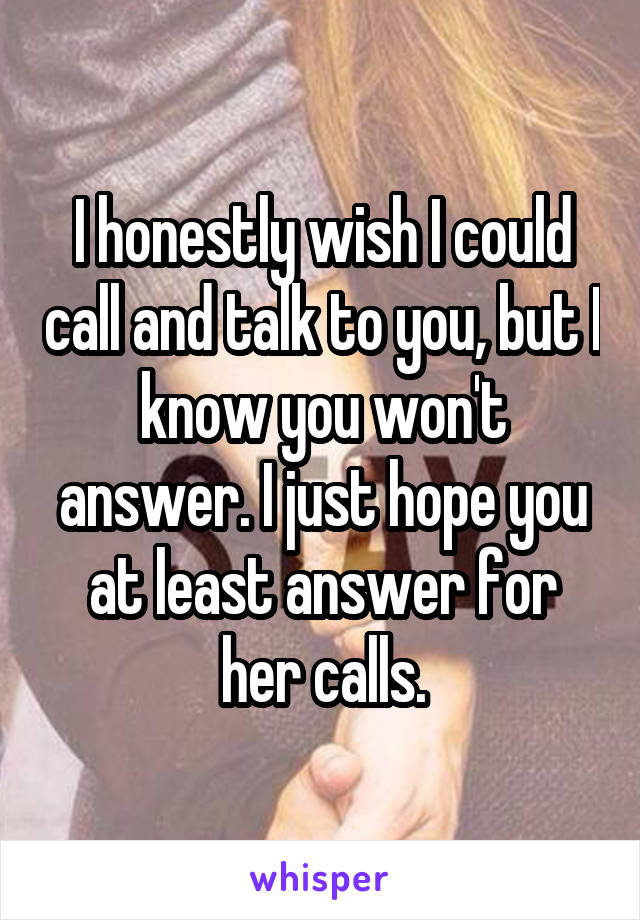 I honestly wish I could call and talk to you, but I know you won't answer. I just hope you at least answer for her calls.