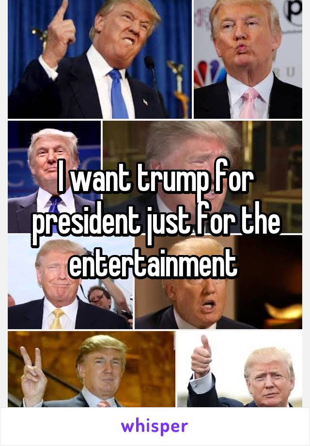 I want trump for president just for the entertainment 