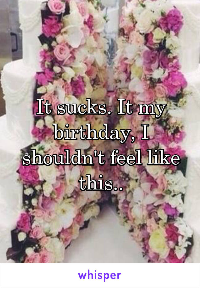 It sucks. It my birthday, I shouldn't feel like this..