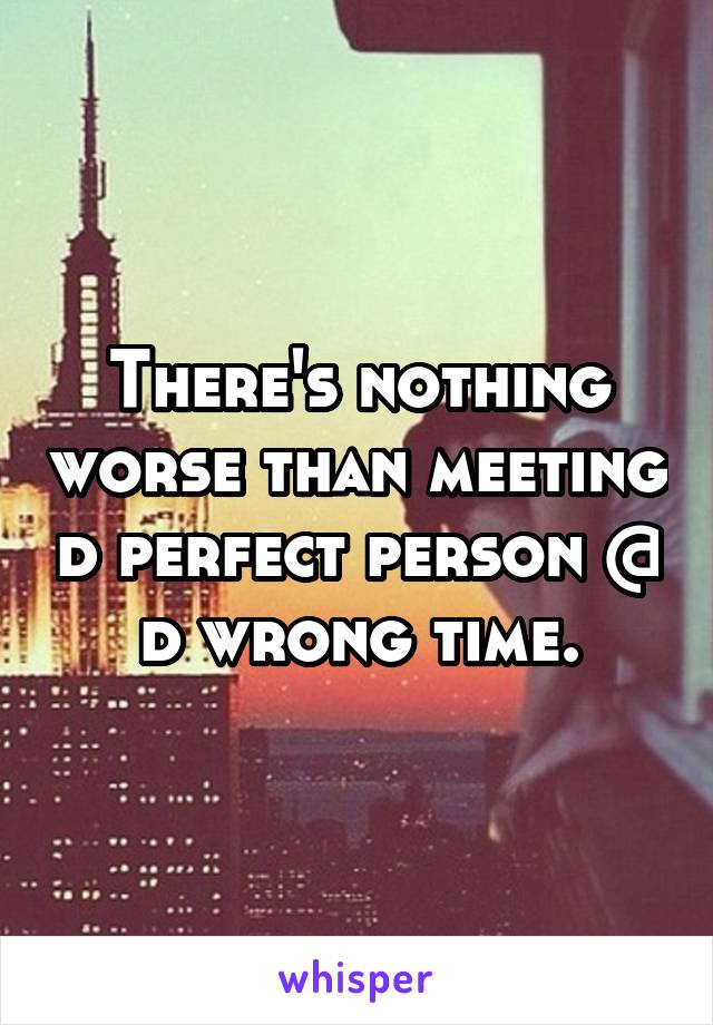 There's nothing worse than meeting d perfect person @ d wrong time.