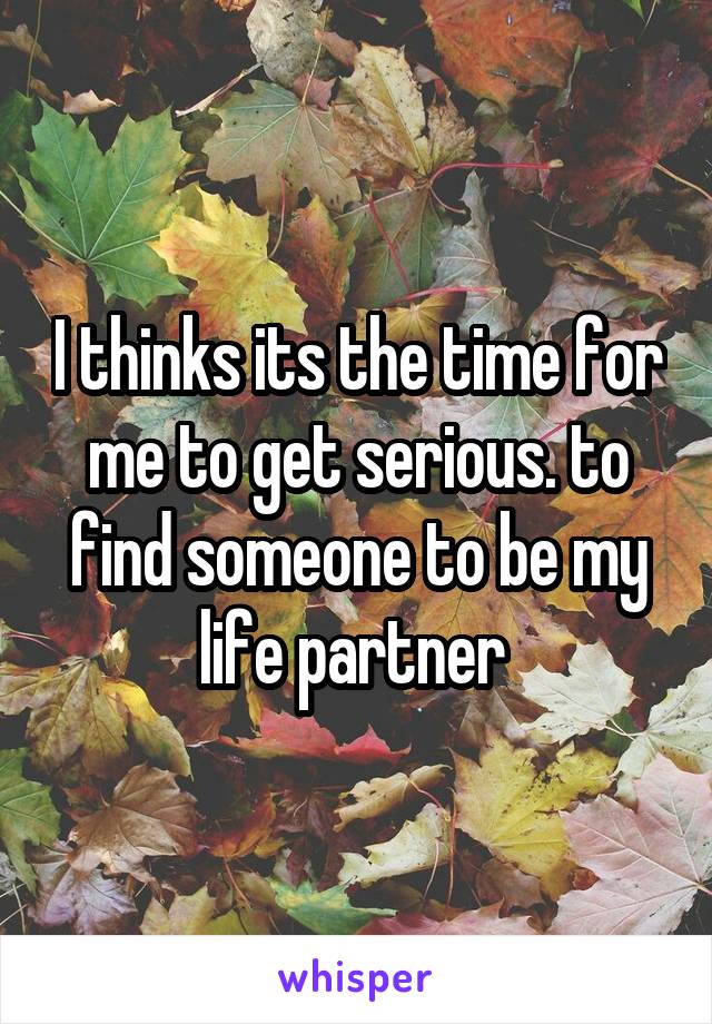 I thinks its the time for me to get serious. to find someone to be my life partner 