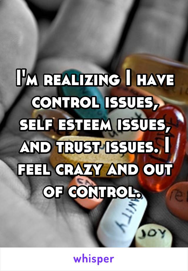 I'm realizing I have control issues, self esteem issues, and trust issues. I feel crazy and out of control. 