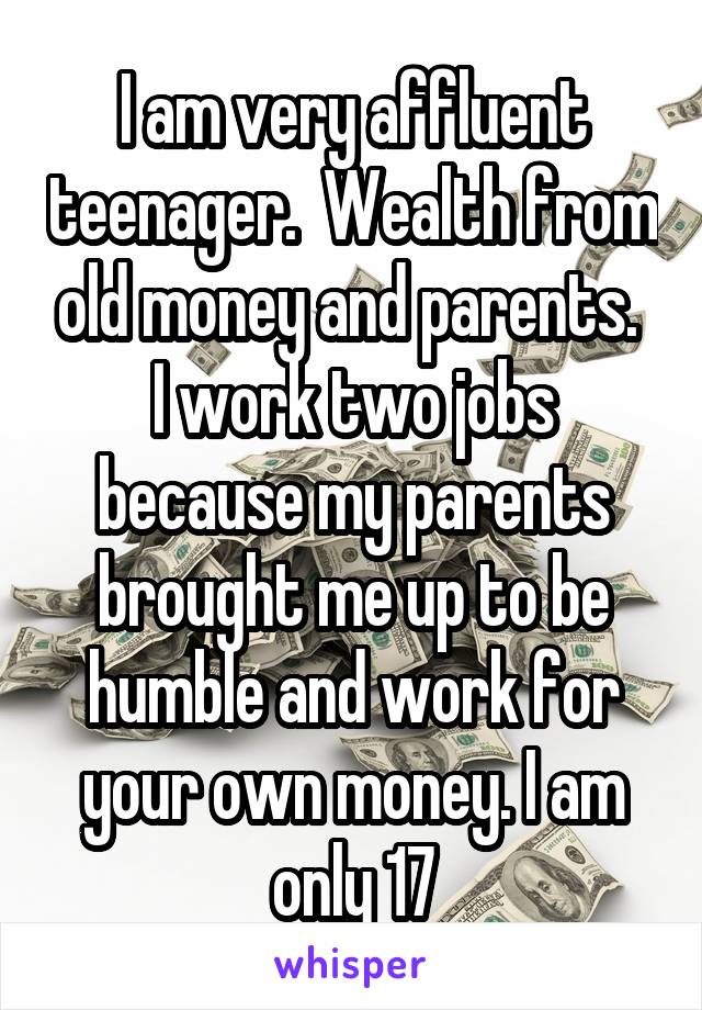 I am very affluent teenager.  Wealth from old money and parents.  I work two jobs because my parents brought me up to be humble and work for your own money. I am only 17