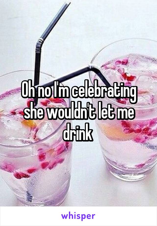 Oh no I'm celebrating she wouldn't let me drink 