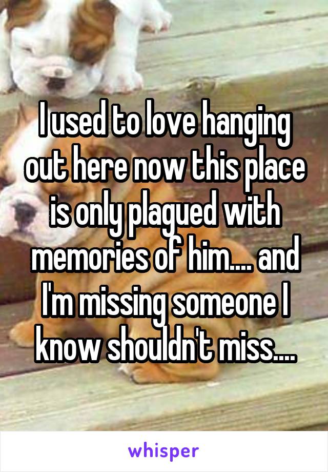 I used to love hanging out here now this place is only plagued with memories of him.... and I'm missing someone I know shouldn't miss....