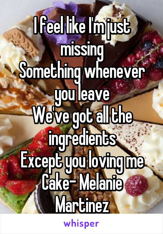 I feel like I'm just missing
Something whenever you leave
We've got all the ingredients
Except you loving me
Cake- Melanie Martinez